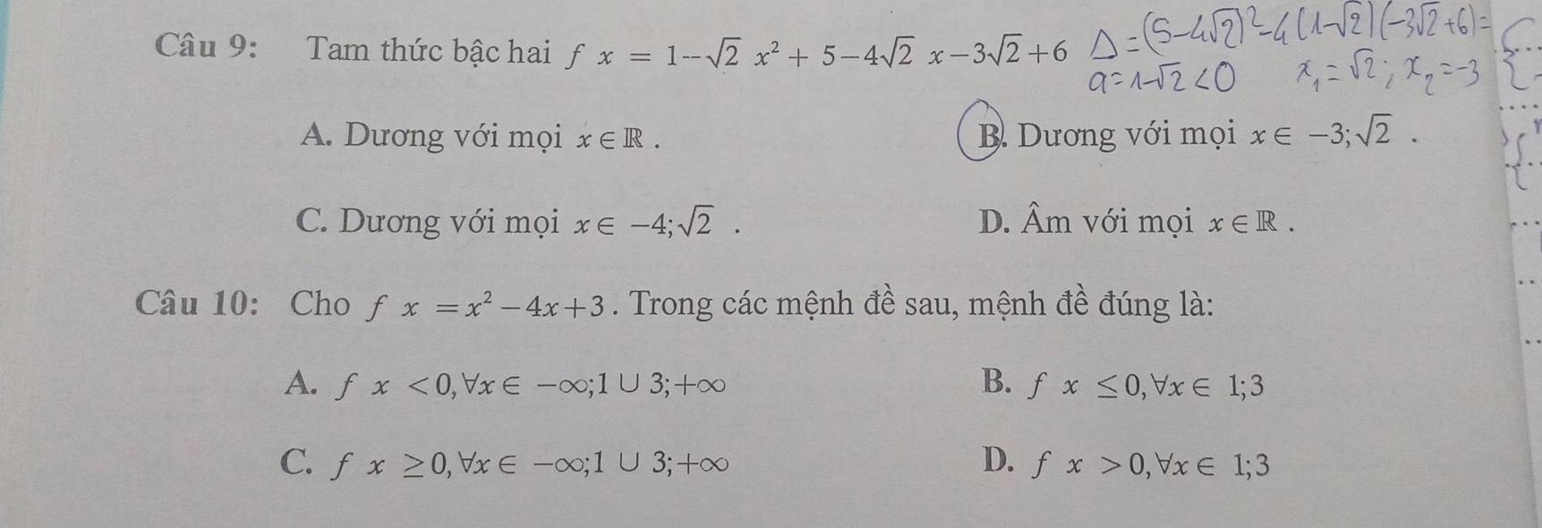 Tam thức bậc hai f fx=1-sqrt(2)x^2+5-4sqrt(2)x-3sqrt(2)+6
A. Dương với mọi x∈ R. B. Dương với mọi x∈ -3; sqrt(2).
C. Dương với mọi x∈ -4; sqrt(2). D. hat Am a với mọi x∈ R. 
Câu 10: Cho fx=x^2-4x+3. Trong các mệnh đề sau, mệnh đề đúng là:
A. fx<0</tex>, forall x∈ -∈fty; 1∪ 3; +∈fty B. fx≤ 0, forall x∈ 1; 3
C. fx≥ 0, forall x∈ -∈fty; 1∪ 3; +∈fty D. fx>0, forall x∈ 1; 3