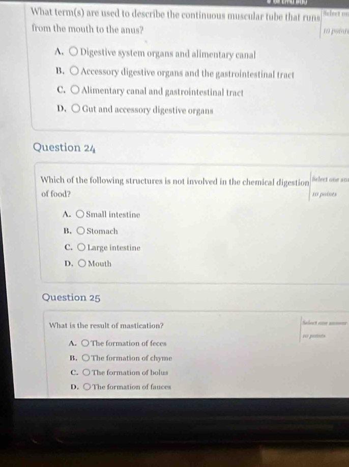 What term(s) are used to describe the continuous muscular tube that runs Melect on
from the mouth to the anus? 10 point
A. ○ Digestive system organs and alimentary canal
B. ○ Accessory digestive organs and the gastrointestinal tract
C. ○ Alimentary canal and gastrointestinal tract
D. ○ Gut and accessory digestive organs
Question 24 
Which of the following structures is not involved in the chemical digestion Select one an
of food? 10 points
A. ○ Small intestine
B. Stomach
C. Large intestine
D. Mouth
Question 25
What is the result of mastication?
Select one an==r
10 paints
A. ○The formation of feces
B. ○The formation of chyme
C. The formation of bolus
D. The formation of fauces