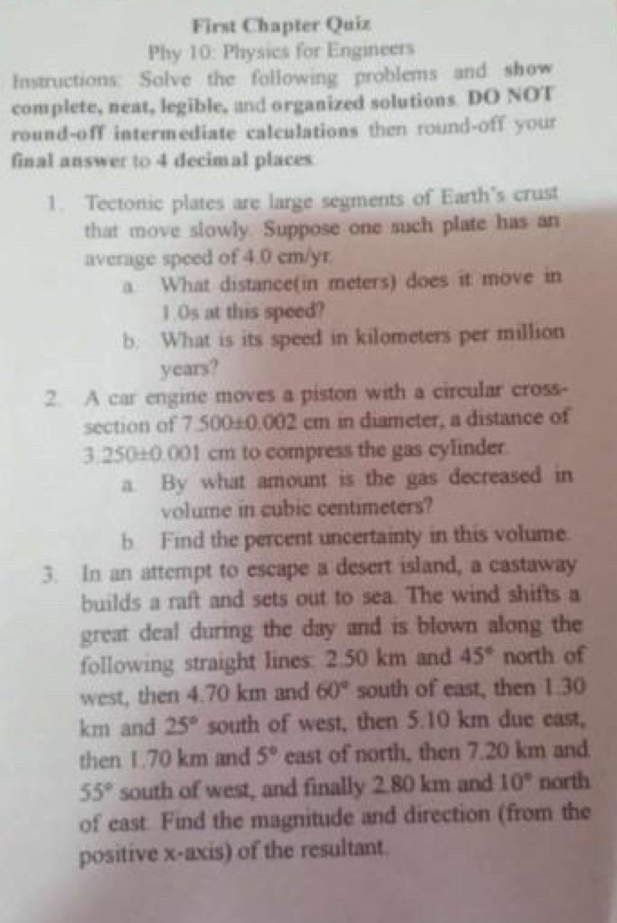 First Chapter Quiz 
Phy 10: Physics for Engineers 
Instructions: Solve the following problems and show 
complete, neat, legible, and organized solutions DO NOT 
round-off intermediate calculations then round-off your 
final answer to 4 decimal places 
1. Tectonic plates are large segments of Earth's crust 
that move slowly. Suppose one such plate has an 
average speed of 4.0 cm/yr
a. What distance(in meters) does it move in 
1.Os at this speed? 
b. What is its speed in kilometers per million
years? 
2. A car engine moves a piston with a circular cross- 
section of 7.500±0.002 cm in diameter, a distance of
3250 ±0.001 cm to compress the gas cylinder. 
a. By what amount is the gas decreased in 
volume in cubic centimeters? 
b Find the percent uncertainty in this volume. 
3. In an attempt to escape a desert island, a castaway 
builds a raft and sets out to sea. The wind shifts a 
great deal during the day and is blown along the 
following straight lines: 2.50 km and 45° north of 
west, then 4.70 km and 60° south of east, then 1.30
km and 25° south of west, then 5.10 km due east, 
then 1.70 km and 5° east of north, then 7.20 km and
55° south of west, and finally 2.80 km and 10° north 
of east. Find the magnitude and direction (from the 
positive x-axis) of the resultant.