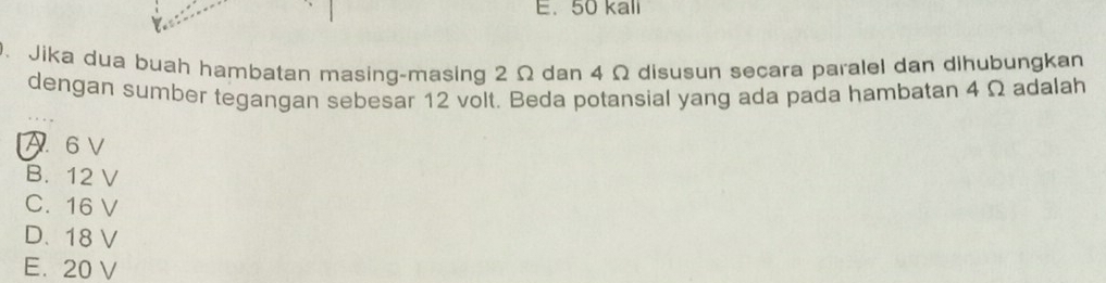 50 kall
. Jika dua buah hambatan masing-masing 2 Ω dan 4 Ω disusun secara paralel dan dihubungkan
dengan sumber tegangan sebesar 12 volt. Beda potansial yang ada pada hambatan 4 Ω adalah
A 6 V
B. 12 V
C. 16 V
D. 18 V
E. 20 V