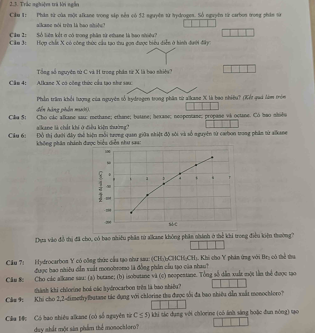 Trắc nghiệm trả lời ngắn
Câu 1: Phân từ của một alkane trong sáp nến có 52 nguyên từ hydrogen. Số nguyên tứ carbon trong phân tứ
alkane nói trên là bao nhiêu?
Câu 2: Số liên kết σ có trong phân tử ethane là bao nhiêu?
Câu 3: Hợp chất X có công thức cấu tạo thu gọn được biểu diễn ở hình dưới đây:
Tổng số nguyên tử C và H trong phân tử X là bao nhiêu?
Câu 4:    Alkane X có công thức cấu tạo như sau:
Phần trăm khối lượng của nguyên tố hydrogen trong phân tử alkane X là bao nhiêu? (Kết quả làm tròn
đến hàng phần mười).
Câu 5: Cho các alkane sau: methane; ethane; butane; hexane; neopentane; propane và octane. Có bao nhiêu
alkane là chất khí ở điều kiện thường?
Câu 6: Đồ thị dưới đây thể hiện mối tương quan giữa nhiệt độ sôi và số nguyên tử carbon trong phân từ alkane
không phân nhánh được biểu diễn như sau:
100
50
0
。 1 2 3 4 5 6 7
ξ .50
-100
-150
-200 Số C
Dựa vào đồ thị đã cho, có bao nhiêu phân tử alkane không phân nhánh ở thể khí trong điều kiện thường?
Câu 7: Hydrocarbon Y có công thức cấu tạo như sau: (CH₃)₂CHCH₂CH₃. Khi cho Y phản ứng với Br_2 có thể thu
được bao nhiêu dẫn xuất monobromo là đồng phân cấu tạo của nhau?
Câu 8: Cho các alkane sau: (a) butane; (b) isobutane và (c) neopentane. Tổng số dẫn xuất một lần thể được tạo
thành khi chlorine hoá các hydrocarbon trên là bao nhiêu?
Câu 9: Khi cho 2,2-dimethylbutane tác dụng với chlorine thu được tối đa bao nhiêu dẫn xuất monochloro?
Câu 10: Có bao nhiêu alkane (có số nguyên tử C≤ 5) khi tác dụng với chlorine (có ánh sáng hoặc đun nóng) tạo
duy nhất một sản phẩm thế monochloro?