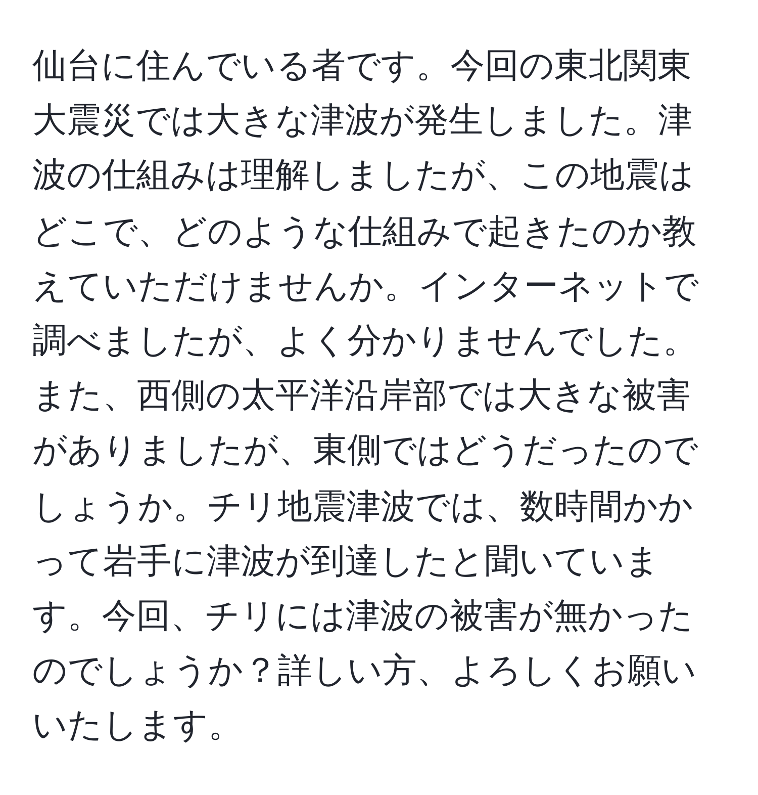 仙台に住んでいる者です。今回の東北関東大震災では大きな津波が発生しました。津波の仕組みは理解しましたが、この地震はどこで、どのような仕組みで起きたのか教えていただけませんか。インターネットで調べましたが、よく分かりませんでした。また、西側の太平洋沿岸部では大きな被害がありましたが、東側ではどうだったのでしょうか。チリ地震津波では、数時間かかって岩手に津波が到達したと聞いています。今回、チリには津波の被害が無かったのでしょうか？詳しい方、よろしくお願いいたします。