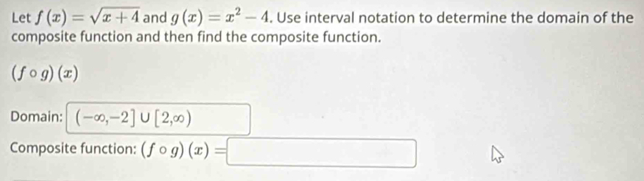 Let f(x)=sqrt(x+4) and g(x)=x^2-4. Use interval notation to determine the domain of the 
composite function and then find the composite function.
(fcirc g)(x)
Domain: (-∈fty ,-2]∪ [2,∈fty )
Composite function: (fcirc g)(x)=□ □