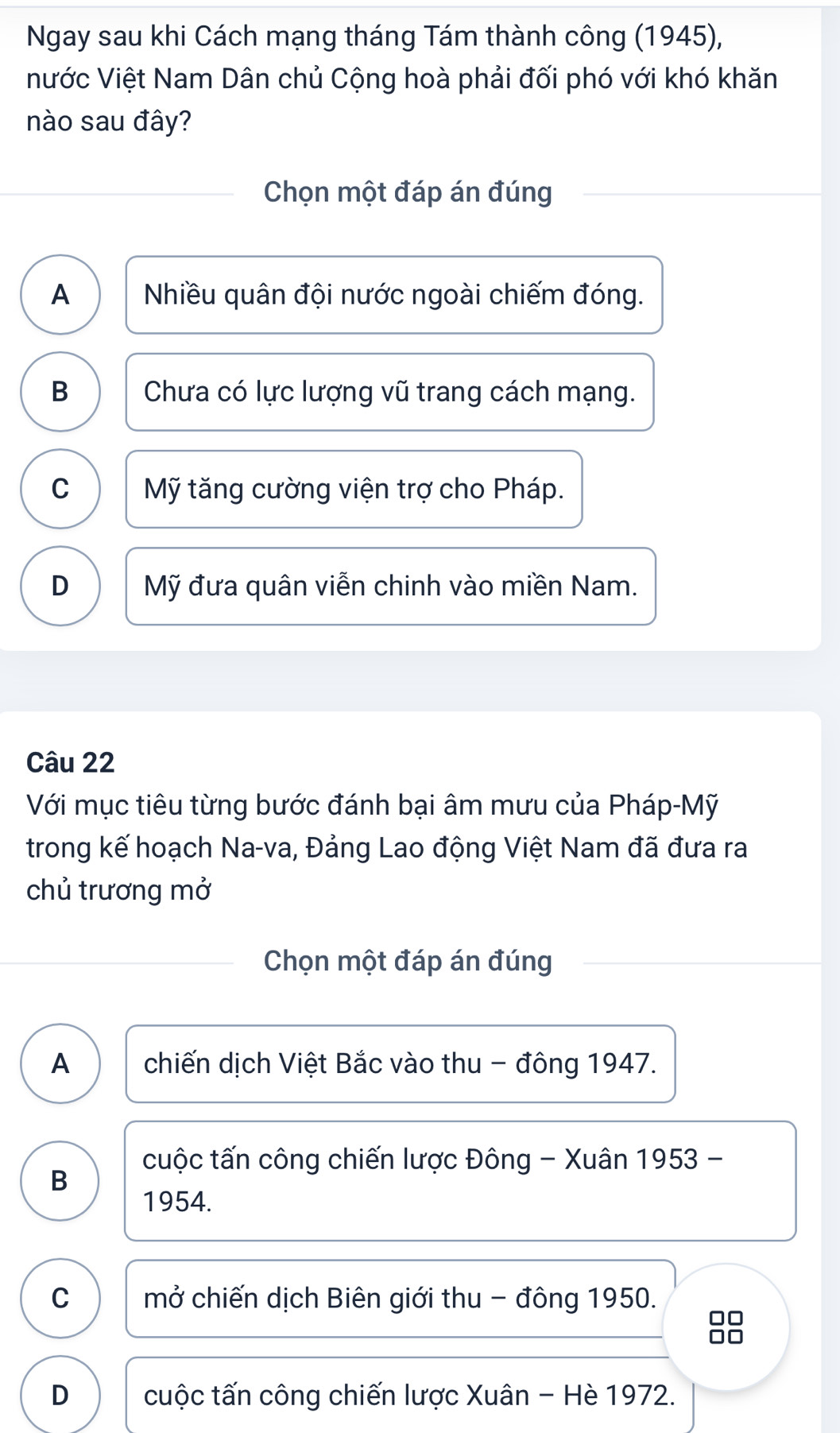 Ngay sau khi Cách mạng tháng Tám thành công (1945),
nước Việt Nam Dân chủ Cộng hoà phải đối phó với khó khăn
nào sau đây?
Chọn một đáp án đúng
A Nhiều quân đội nước ngoài chiếm đóng.
B Chưa có lực lượng vũ trang cách mạng.
C Mỹ tăng cường viện trợ cho Pháp.
D Mỹ đưa quân viễn chinh vào miền Nam.
Câu 22
Với mục tiêu từng bước đánh bại âm mưu của Pháp-Mỹ
trong kế hoạch Na-va, Đảng Lao động Việt Nam đã đưa ra
chủ trương mở
Chọn một đáp án đúng
A chiến dịch Việt Bắc vào thu - đông 1947.
cuộc tấn công chiến lược Đông - Xuân 1953 -
B
1954.
C mở chiến dịch Biên giới thu - đông 1950.
8
D cuộc tấn công chiến lược Xuân - Hè 1972.