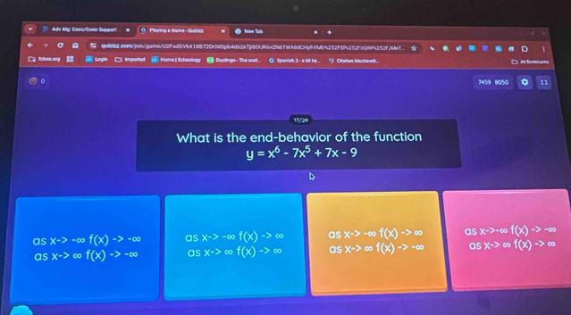 Adv Alg: Conc/Conn Support O Playing a Game - Quizizz Now Tab
quintt.com/join/garne/U2FsdGVkX188T2OHWSpb4d62nTjHBOUR6+ZN6TWA8dCHphVMb/%252FEf252FcQf%252fJMeT.
fboa.org Legin □ Imported Home|Schoollogy Duolinge - The wort. Spanish 2 - a kit by. * Citation Machineif:..
# Tona a 
。 7459 8050
17/24
What is the end-behavior of the function
y=x^6-7x^5+7x-9
as x-> -∞ f(x)to -∈fty as xto -∈fty f(x)to ∈fty as x-> -∞ f(x)to ∈fty as xto ∞ f(x)to -∈fty
as x-> ∞ f(x)to -∈fty as x-> of(x)to ∈fty as xto f(x)to -∈fty as xto f(x)to ∈fty