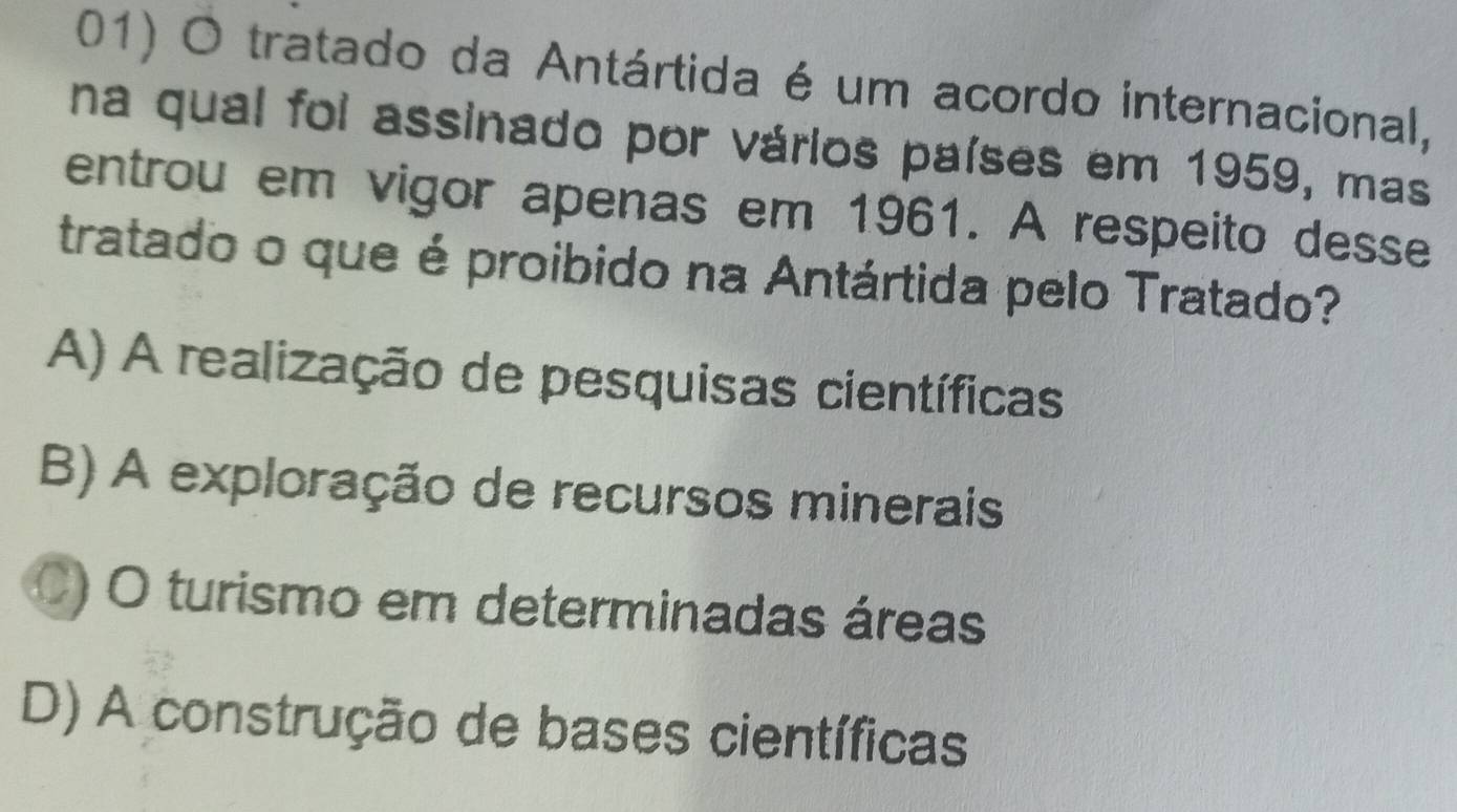 tratado da Antártida é um acordo internacional,
na qual foi assinado por vários países em 1959, mas
entrou em vigor apenas em 1961. A respeito desse
tratado o que é proibido na Antártida pelo Tratado?
A) A realização de pesquisas científicas
B) A exploração de recursos minerais
C) O turismo em determinadas áreas
D) A construção de bases científicas