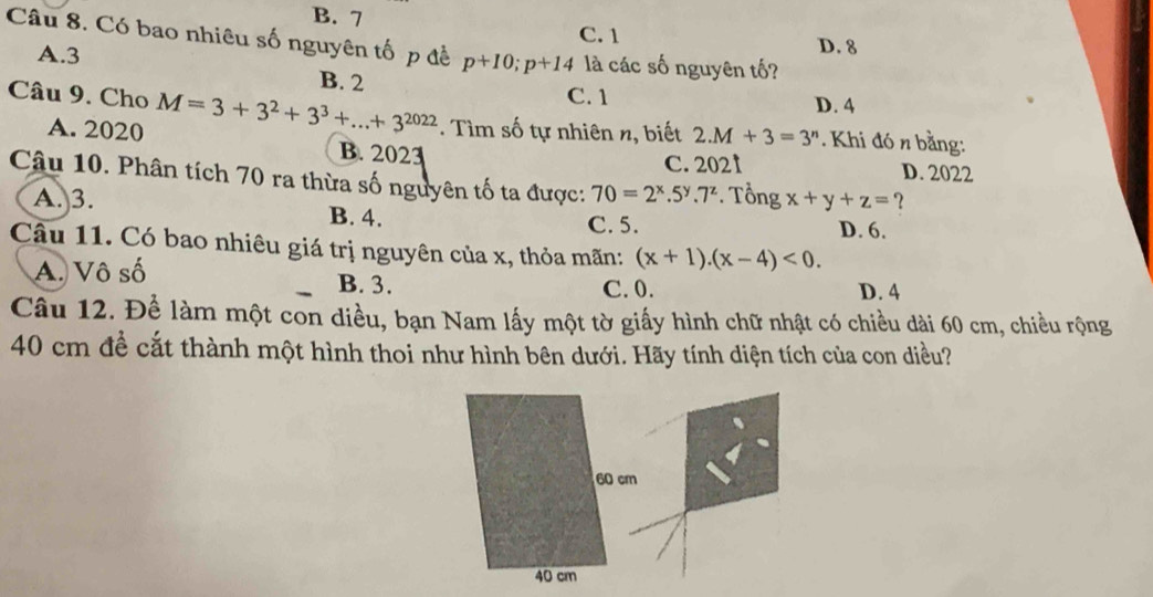 B. 7 C. 1
Câu 8. Có bao nhiêu số nguyên tố p đề p+10; p+14 là các số nguyên tố?
A. 3 D. 8
B. 2 C. 1 D. 4
Câu 9. Cho M=3+3^2+3^3+...+3^(2022). Tìm số tự nhiên n, biết 2.M+3=3^n. Khi đó n bằng:
A. 2020 B. 2023
C. 2021 D. 2022
Câu 10. Phân tích 70 ra thừa số nguyên tố ta được: 70=2^x.5^y.7^z. Tổng x+y+z= ?
A. 3. B. 4. D. 6.
C. 5.
Câu 11. Có bao nhiêu giá trị nguyên của x, thỏa mãn: (x+1).(x-4)<0</tex>.
A. Vô số B. 3. C. 0.
D. 4
Câu 12. Để làm một con diều, bạn Nam lấy một tờ giấy hình chữ nhật có chiều dài 60 cm, chiều rộng
40 cm đề cắt thành một hình thoi như hình bên dưới. Hãy tính diện tích của con diều?