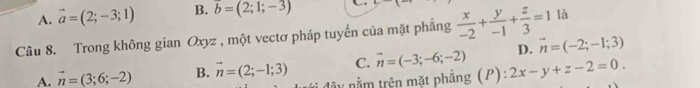 A. vector a=(2;-3;1) B. vector b=(2;1;-3)
Câu 8. Trong không gian Oxyz , một vectơ pháp tuyến của mặt phẳng  x/-2 + y/-1 + z/3 =1 là
D. vector n=(-2;-1;3)
A. vector n=(3;6;-2) B. vector n=(2;-1;3) C. vector n=(-3;-6;-2) 2x-y+z-2=0. 
nây nằm trên mặt phẳng (P):