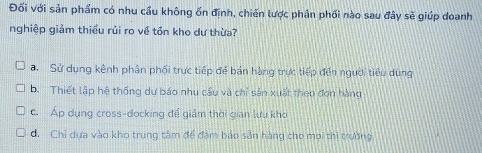 Đối với sản phẩm có nhu cầu không ổn định, chiến lược phân phối nào sau đây sẽ giúp doanh
nghiệp giảm thiểu rủi ro về tồn kho dư thừa?
a. Sử dụng kênh phân phối trực tiếp để bán hàng trực tiếp đến người tiêu dùng
b. Thiết lập hệ thống dự báo nhu cầu và chỉ sản xuất theo đơn hàng
c. Áp dụng cross-docking để giảm thời gian lưu kho
d. Chỉ dựa vào kho trung tâm để đảm báo sản hàng cho mọi thi trường