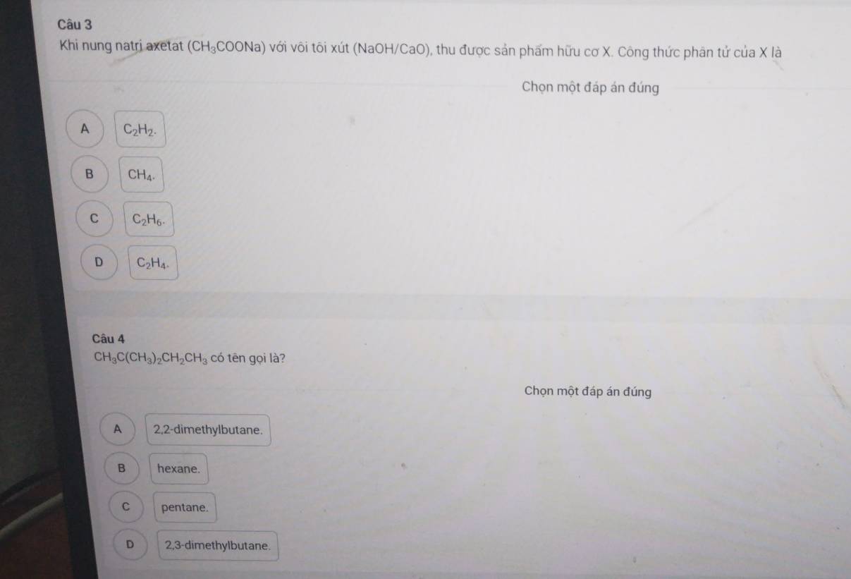 Khi nung natri axetat (CH_3COONa) với vôi tôi xút (NaOH/CaO), thu được sản phẩm hữu cơ X. Công thức phân tử cuaX là
Chọn một đáp án đúng
A C_2H_2.
B CH_4.
C C_2H_6.
D C_2H_4. 
Câu 4
CH_3C(CH_3)_2CH_2CH_3 có tēn gọi là?
Chọn một đáp án đúng
A 2, 2 -dimethylbutane.
B hexane.
C pentane.
D 2, 3 -dimethylbutane.