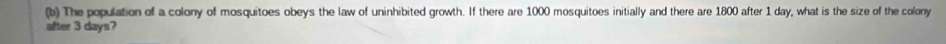 The population of a colony of mosquitoes obeys the law of uninhibited growth. If there are 1000 mosquitoes initially and there are 1800 after 1 day, what is the size of the colony 
after 3 days?