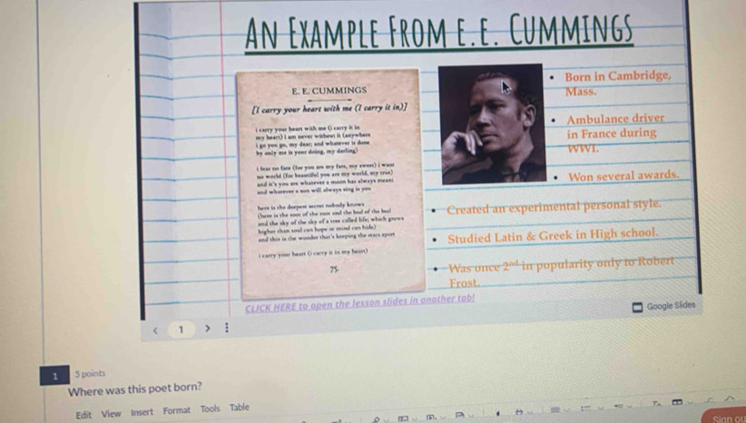 An Example From e.e. Cummings 
Born in Cambridge, 
E. E. CUMMINGS Mass. 
[I carry your heart with me (I carry it in)] 
i carry your heant with me (i carry it in Ambulance driver 
my heart) I am never withowt it (anywhere 
i go you go, my dear; and whatever is done in France during 
by only me is your doing, my darling) WWI. 
i fear no face (for you are my fare, my sweer) i want 
no world (for beautiful you are my world, my true) 
and it's you are whatever a moon has always meant Won several awards. 
and wharever a son will always sing is you 
here in the deepest secres nobody knows Created an experimental personal style 
Chere is the soor of the soor snd the bad of the bd 
and the sky of the sky of a soee called life; which grows 
higher than soul can hope or mind can hide) 
and this in the wonder that's keeping the stars apure Studied Latin & Greek in High school. 
i carry your heart (i carry it in my heart) 
75. 
Was once 2^(nd) in pupularity only to Robert 
Frost. 
CLICK HERE to open the lesson slides in another tab! 
< 1 > : Google Slides 
1 5 points 
Where was this poet born? 
Edit View Insert Format Tools Table 
Sian ou