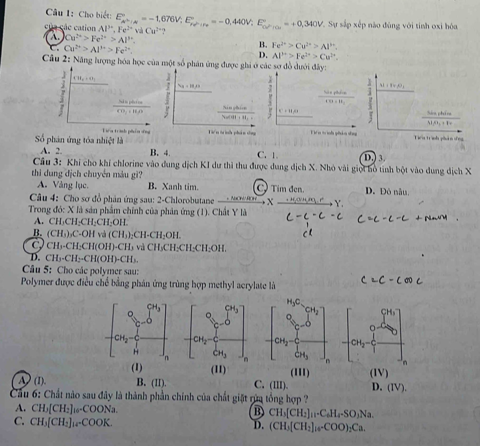 Cho biết:
Sự sắp xếp nào đúng với tính oxỉ hóa
của các cation Al^(3+),Fe^(2+)val E_w^(>0)/_/N^circ =-1,676V;E_re^(2+)/Fe^circ =-0,440V;E_ce^(2+)/Cu^circ =+0,340V Cu^(2+) ?
A Cu^(2+)>Fe^(2+)>Al^(3+).
B. Fe^(2+)>Cu^(2+)>Al^(3+).
C. Cu^(2+)>Al^(3+)>Fe^(2+). D. Al^(3+)>Fe^(2+)>Cu^(2+).
Câu 2: Năng lượng hóa học của một số phân ứng được ghi ởc sợ đồ dưới đây:
Al+Fe_2O_3
frac SispiCO+H_2
C+H_2O
frac SinphinN_1O_3+Fe
Tiên trình phần ứng  Tiến trình phản ứng
Số phân ứng tỏa nhiệt là
A. 2. B. 4. C.1.
D.) 3.
Câu 3: Khi cho khí chlorine vào dung dịch KI dư thì thu được dung dịch X. Nhỏ vài giọt hồ tinh bột vào dung dịch X
thì dung dịch chuyền màu gì?
A. Vàng lục. B. Xanh tim. C Tim đen. D. Đỏ nâu,
Câu 4: Cho sơ đồ phản ứng sau: 2-Chlorobutane _ .Nice HI ROH  X
Y
Trong đó: X là sản phẩm chính của phản ứng (1). Chất Y là
A. CH_3CH_2CH_2CH_2OH.
B. (CH_3)_3C-OHva(CH_3)_2CH-CH_2OH.
C CH_3-CH_2CH(OH)-CH_3vaCH_3CH_2CH_2CH_2OH.
D. CH_3-CH_2-CH(OH)-CH_3.
Câu 5: Cho các polymer sau:
Polymer được điều chế bằng phản ứng trùng hợp methyl acrylate là
 
(1) (11) (111) (IV)
A  (I). B. (II). D. (IV).
C. (III).
Cầu 6: Chất nào sau đây là thành phần chính của chất giặt rừa tổng hợp ?
A. CH_3[CH_2]_16-COONa. CH_3[CH_2]_11-C_6H_4-SO_3Na.
B
C. CH_3[CH_2]_14-COOK.
D. (CH_3[CH_2]_16-COO)_2Ca.