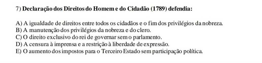 Declaração dos Direitos do Homem e do Cidadão (1789) defendia:
A) A igualdade de direitos entre todos os cidadãos e o fim dos privilégios da nobreza.
B) A manutenção dos privilégios da nobreza e do clero.
C) O direito exclusivo do rei de governar sem o parlamento.
D) A censura à imprensa e a restrição à liberdade de expressão.
E) O aumento dos impostos para o Terceiro Estado sem participação política.