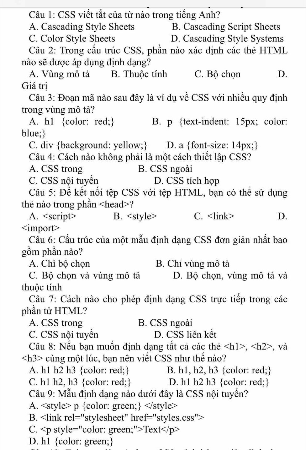 CSS viết tắt của từ nào trong tiếng Anh?
A. Cascading Style Sheets B. Cascading Script Sheets
C. Color Style Sheets D. Cascading Style Systems
Câu 2: Trong cấu trúc CSS, phần nào xác định các thẻ HTML
nào sẽ được áp dụng định dạng?
A. Vùng mô tả B. Thuộc tính C. Bộ chọn D.
Giá trị
Câu 3: Đoạn mã nào sau đây là ví dụ về CSS với nhiều quy định
trong vùng mô tả?
A. h1 color: red; B. p text-indent: 15px; color:
blue;
C. div background: yellow; D. a font-size: 14px;
Câu 4: Cách nào không phải là một cách thiết lập CSS?
A. CSS trong B. CSS ngoài
C. CSS nội tuyến D. CSS tích hợp
Câu 5: Để kết nối tệp CSS với tệp HTML, bạn có thể sử dụng
the nào trong phần ?
A. <option>B. <style> <option>C. <link> <option>D.
<option><import>
 Câu 6: Cấu trúc của một mẫu định dạng CSS đơn giản nhất bao
gồm phần nào?
<option>A. Chỉ bộ chọn <option>B. Chỉ vùng mô tả
C. Bộ chọn và vùng mô tả <option>D. Bộ chọn, vùng mô tả và
<option>thuộc tính
 Câu 7: Cách nào cho phép định dạng CSS trực tiếp trong các
phần tử HTML?
<option>A. CSS trong <option>B. CSS ngoài
<option>C. CSS nội tuyến <option>D. CSS liên kết
 Câu 8: Nếu bạn muốn định dạng tất cả các thẻ <tex><h1>,<h2></tex> , và
<tex><h3></tex> cùng một lúc, bạn nên viết CSS như thế nào?
<option>A. h1 h2 h3 color: red; B. h1, h2, h3 color: red;
<option>C. h1 h2, h3 color: red; D. h1 h2 h3 color: red;
 Câu 9: Mẫu định dạng nào dưới đây là CSS nội tuyển?
<option>A. <style> p color: green; <tex></</tex> style>
<option>B. <link rel="stylesheet" href="styles.css">
C. <p style="color: green;">Text</p>
<option>D. h1 color: green;