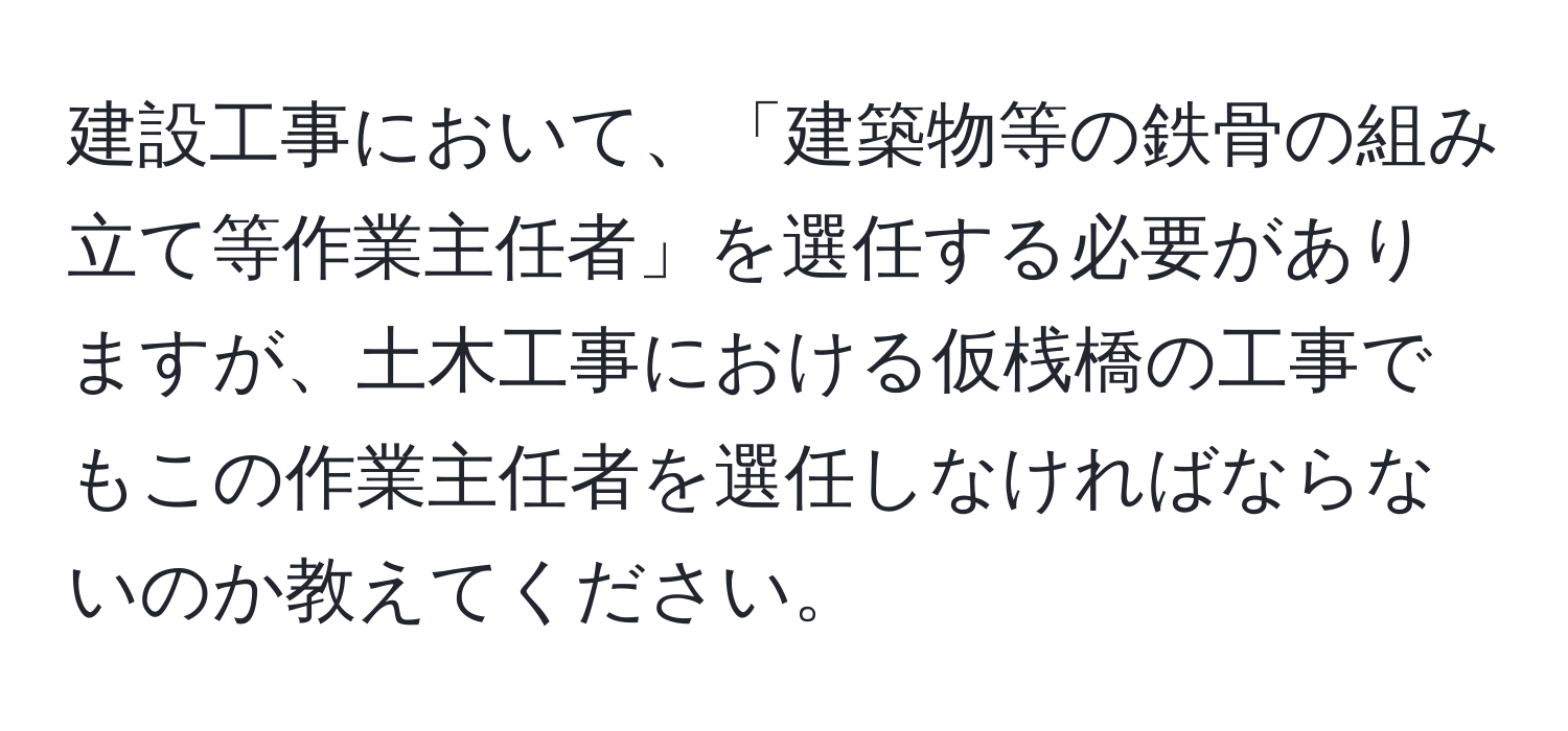 建設工事において、「建築物等の鉄骨の組み立て等作業主任者」を選任する必要がありますが、土木工事における仮桟橋の工事でもこの作業主任者を選任しなければならないのか教えてください。