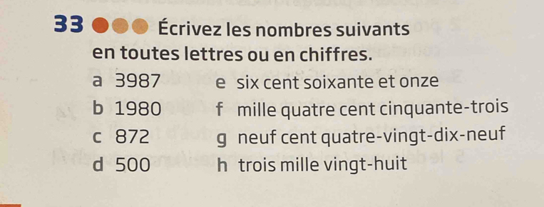 33 Écrivez les nombres suivants
en toutes lettres ou en chiffres.
a 3987 e six cent soixante et onze
b 1980 f mille quatre cent cinquante-trois
c 872 g neuf cent quatre-vingt-dix-neuf
d 500 h trois mille vingt-huit