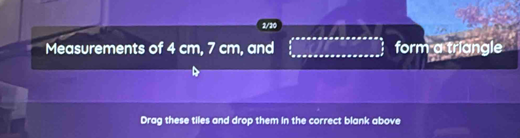 2/20 
Measurements of 4 cm, 7 cm, and form a triangle 
Drag these tiles and drop them in the correct blank above