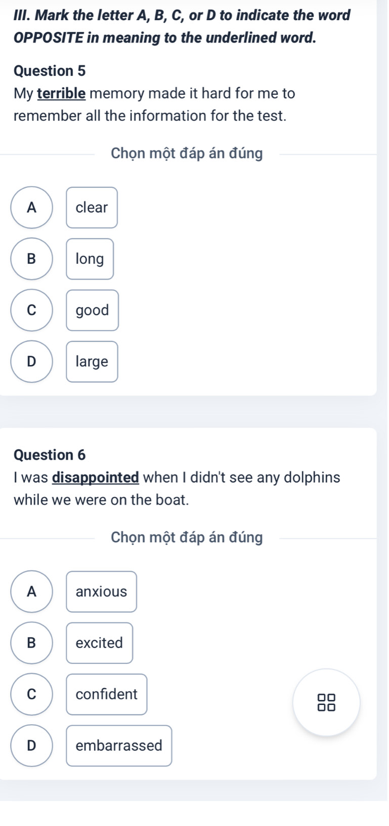 Mark the letter A, B, C, or D to indicate the word
OPPOSITE in meaning to the underlined word.
Question 5
My terrible memory made it hard for me to
remember all the information for the test.
Chọn một đáp án đúng
A clear
B long
C good
D large
Question 6
I was disappointed when I didn't see any dolphins
while we were on the boat.
Chọn một đáp án đúng
A anxious
B excited
C confident
□□
no
D embarrassed