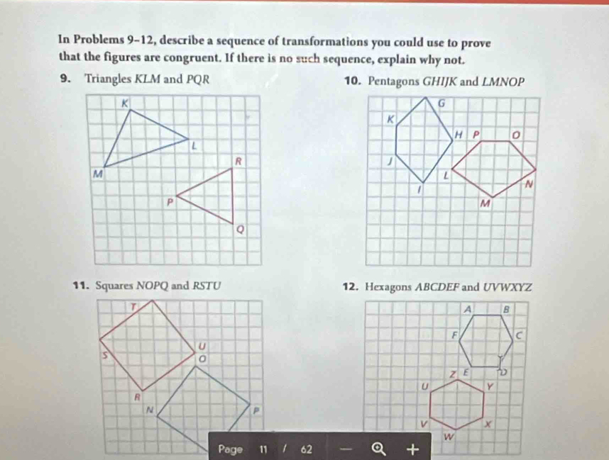 In Problems 9-12, describe a sequence of transformations you could use to prove 
that the figures are congruent. If there is no such sequence, explain why not. 
9. Triangles KLM and PQR 10. Pentagons GHIJK and LMNOI )
R
P
Q
12. Hexagons ABCDEF and UVWXYZ
62