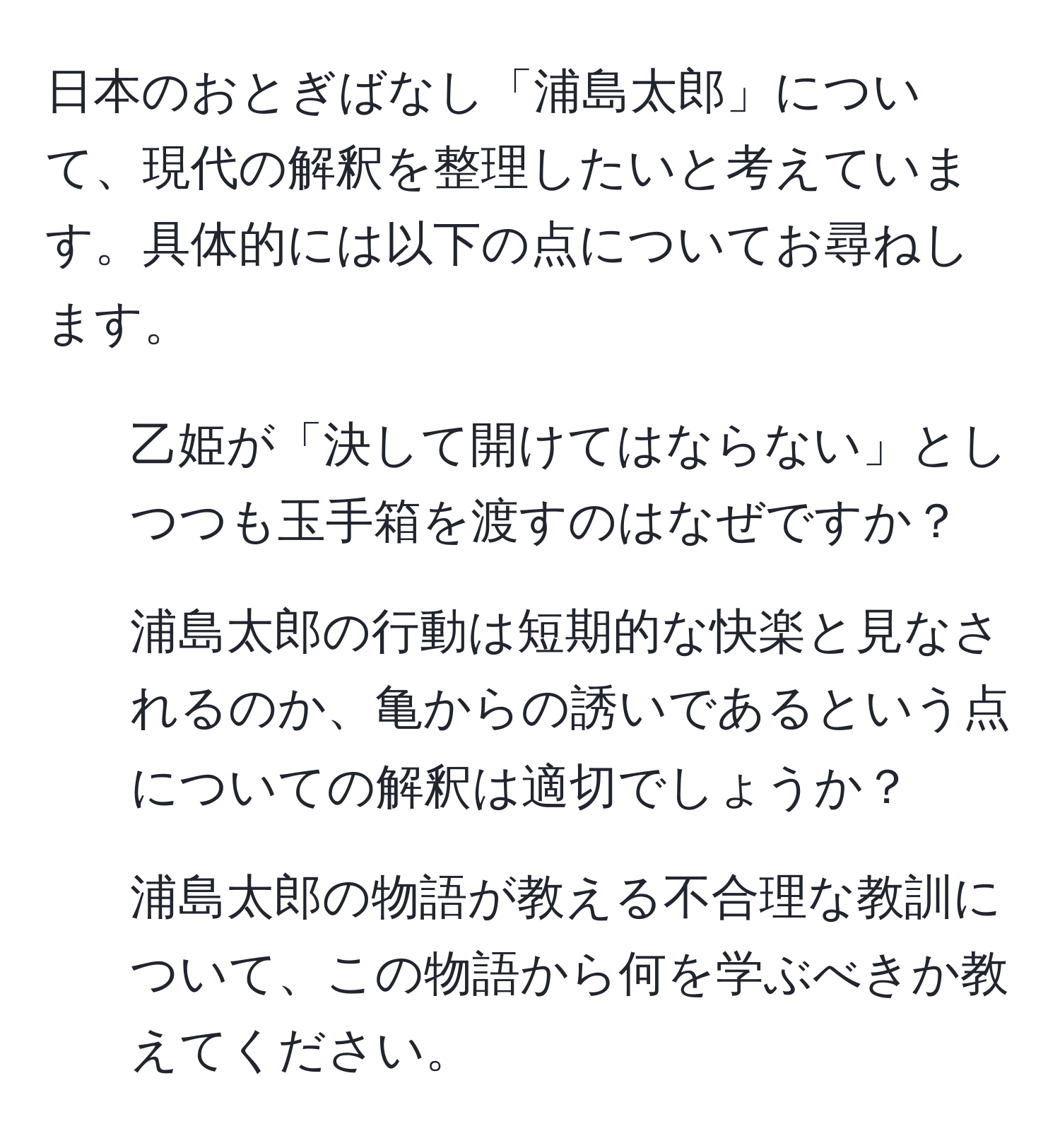 日本のおとぎばなし「浦島太郎」について、現代の解釈を整理したいと考えています。具体的には以下の点についてお尋ねします。  
1. 乙姫が「決して開けてはならない」としつつも玉手箱を渡すのはなぜですか？  
2. 浦島太郎の行動は短期的な快楽と見なされるのか、亀からの誘いであるという点についての解釈は適切でしょうか？  
3. 浦島太郎の物語が教える不合理な教訓について、この物語から何を学ぶべきか教えてください。