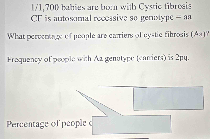 1/ 1,700 babies are born with Cystic fibrosis 
CF is autosomal recessive so genotype = aa 
What percentage of people are carriers of cystic fibrosis (Aa)? 
Frequency of people with Aa genotype (carriers) is 2pq. 
Percentage of people