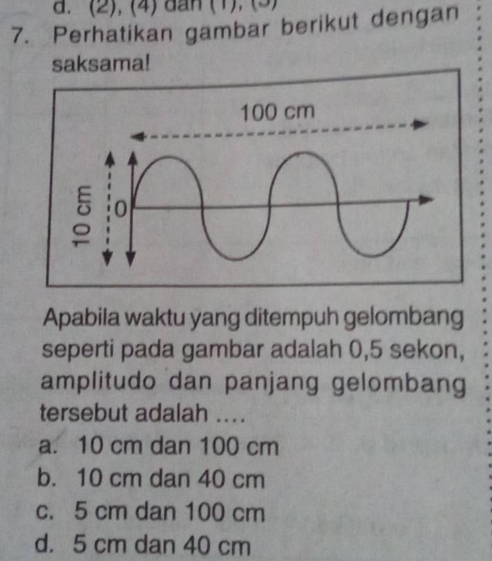 (2), (4) dan (1), (3)
7. Perhatikan gambar berikut dengan
saksama!
Apabila waktu yang ditempuh gelombang
seperti pada gambar adalah 0,5 sekon,
amplitudo dan panjang gelombang
tersebut adalah ....
a. 10 cm dan 100 cm
b. 10 cm dan 40 cm
c. 5 cm dan 100 cm
d. 5 cm dan 40 cm