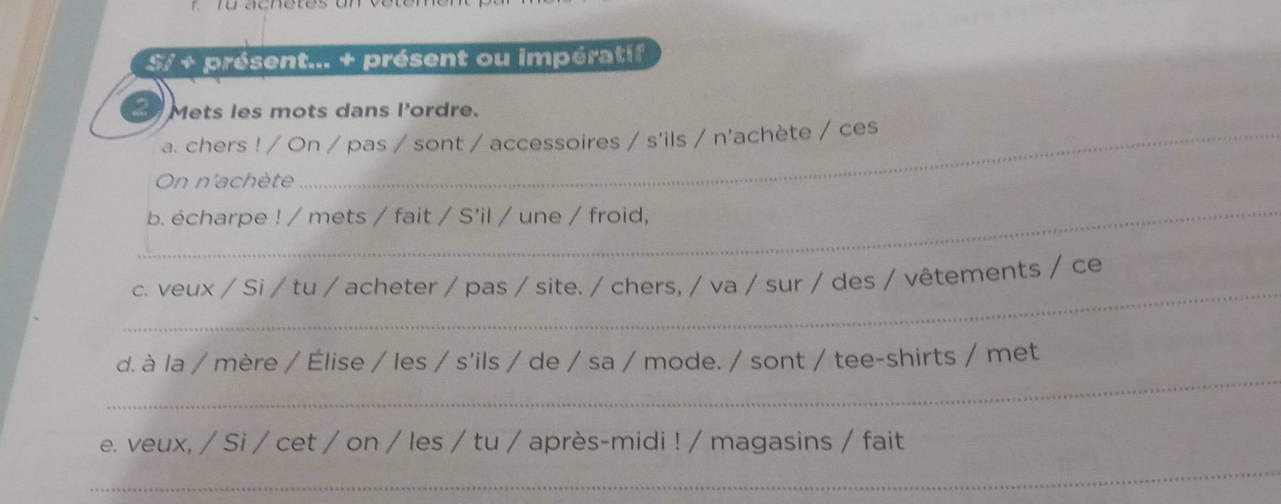 S/ + présent... + présent ou impératif 
Mets les mots dans l'ordre. 
a. chers ! / On / pas / sont / accessoires / s'ils / n'achète / ces 
On n'achète 
_b. écharpe ! / mets / fait / S'il / une / froid, 
_ 
c. veux / Si / tu / acheter / pas / site. / chers, / va / sur / des / vêtements / ce 
_ 
d. à la / mère / Élise / les / s'ils / de / sa / mode. / sont / tee-shirts / met 
e. veux, / Si / cet / on / les / tu / après-midi ! / magasins / fait 
_