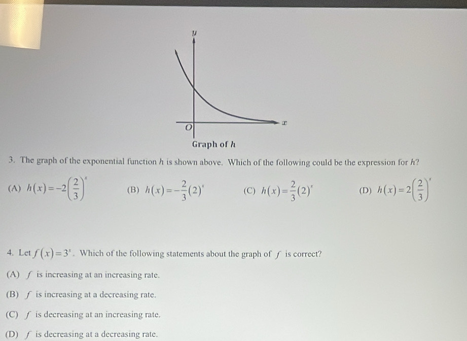 The graph of the exponential function h is shown above. Which of the following could be the expression for h?
(A) h(x)=-2( 2/3 )^x (B) h(x)=- 2/3 (2)^x (C) h(x)= 2/3 (2)^x (D) h(x)=2( 2/3 )^x
4. Let f(x)=3^x. Which of the following statements about the graph of f is correct?
(A) ∫ is increasing at an increasing rate.
(B) ∫ is increasing at a decreasing rate.
(C) ∫ is decreasing at an increasing rate.
(D) f is decreasing at a decreasing rate.