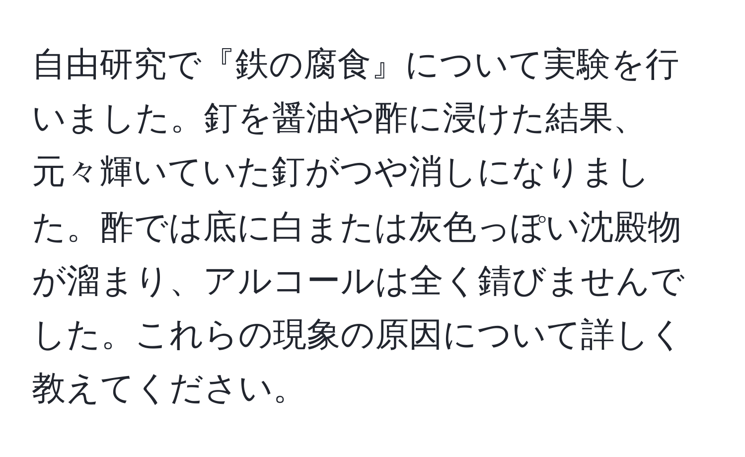 自由研究で『鉄の腐食』について実験を行いました。釘を醤油や酢に浸けた結果、元々輝いていた釘がつや消しになりました。酢では底に白または灰色っぽい沈殿物が溜まり、アルコールは全く錆びませんでした。これらの現象の原因について詳しく教えてください。