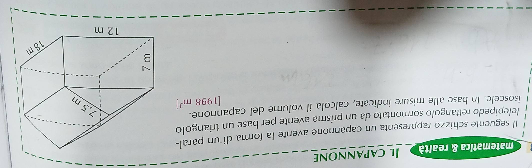 matematica & realtà Il capannone 
Il seguente schizzo rappresenta un capannone avente la forma di un paral- 
lelepipedo rettangolo sormontato da un prisma avente per base un triangolo 
isoscele. In base alle misure indicate, calcola il volume del capannone.
[1998m^3]