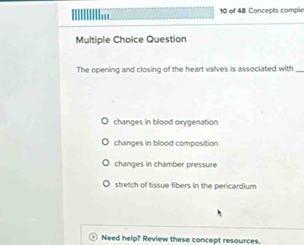 of 48 Concepts comple
III
Multiple Choice Question
The opening and closing of the heart valves is associated with_
changes in blood oxygenation
changes in blood composition
changes in chamber pressure
stretch of tissue fibers in the pericardium
Need help? Review these concept resources.