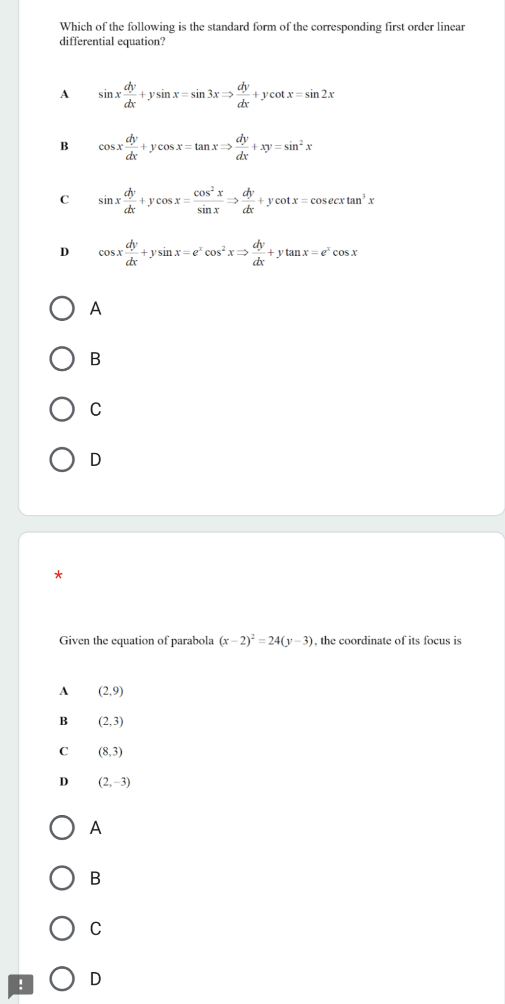 Which of the following is the standard form of the corresponding first order linear
differential equation?
A sin x dy/dx +ysin x=sin 3xRightarrow  dy/dx +ycot x=sin 2x
B cos x dy/dx +ycos x=tan xRightarrow  dy/dx +xy=sin^2x
C sin x dy/dx +ycos x= cos^2x/sin x Rightarrow  dy/dx +ycot x=cos ecxtan^3x
D cos x dy/dx +ysin x=e^xcos^2xRightarrow  dy/dx +ytan x=e^xcos x
A
B
C
D
*
Given the equation of parabola (x-2)^2=24(y-3) , the coordinate of its focus is
A (2,9)
B (2,3)
C (8,3)
D (2,-3)
A
B
C
!
D