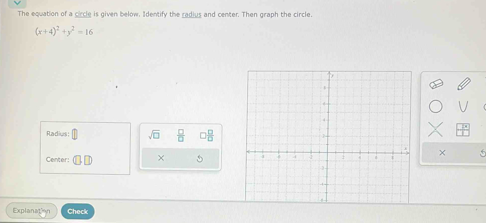 The equation of a circle is given below. Identify the radius and center. Then graph the circle.
(x+4)^2+y^2=16
Radius: sqrt(□ )  □ /□   □  □ /□  
Center: × × 6 
Explanation Check