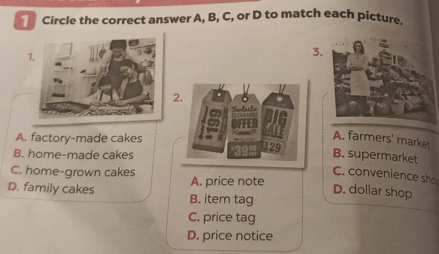 Circle the correct answer A, B, C, or D to match each picture.
1.
3.
2
A. factory-made cakes
A. farmers' market
B. home-made cakesB. supermarket
C. home-grown cakes
C. convenience shor
A. price note
D. family cakes D. dollar shop
B. item tag
C. price tag
D. price notice