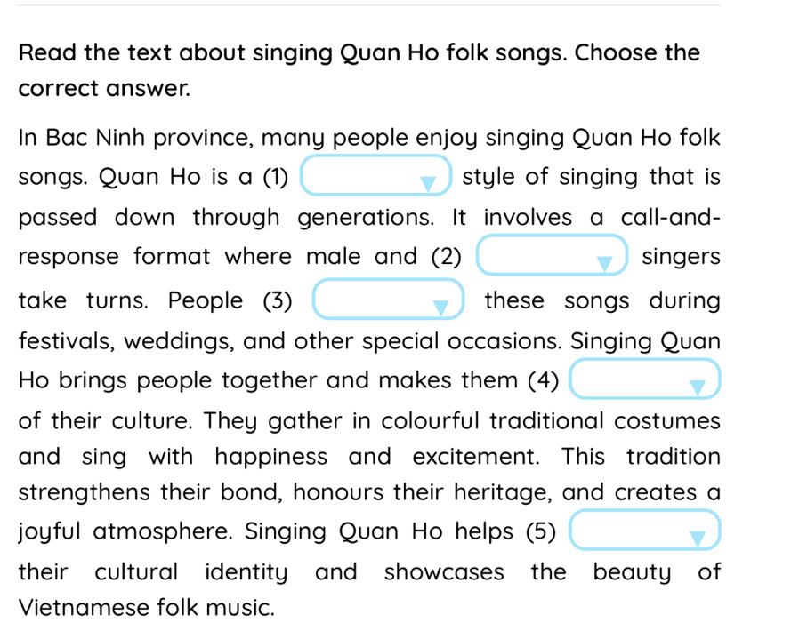 Read the text about singing Quan Ho folk songs. Choose the 
correct answer. 
In Bac Ninh province, many people enjoy singing Quan Ho folk 
songs. Quan Ho is a (1) style of singing that is 
passed down through generations. It involves a call-and- 
response format where male and (2) singers 
take turns. People (3) these songs during 
festivals, weddings, and other special occasions. Singing Quan 
Ho brings people together and makes them (4) 
of their culture. They gather in colourful traditional costumes 
and sing with happiness and excitement. This tradition 
strengthens their bond, honours their heritage, and creates a 
joyful atmosphere. Singing Quan Ho helps (5) 
their cultural identity and showcases the beauty of 
Vietnamese folk music.