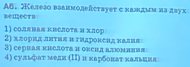 A6. елезо взанмодействует с κаждым нз двух
bеmеctв
1) соляная кислоτа и хлор
2) хлорид лнτия и гндроксид κалия
3) серная κислоτа и оксид алюминия
4) сульфаτ меди (Ι) и κарбонаτ κальция