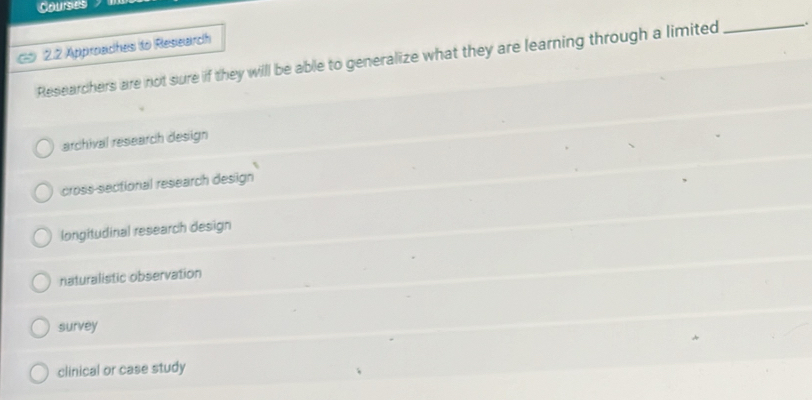 Courses
2.2 Approaches to Research
Researchers are not sure if they will be able to generalize what they are learning through a limited _.
archival research design
cross-sectional research design
longitudinal research design
naturalistic observation
survey
clinical or case study