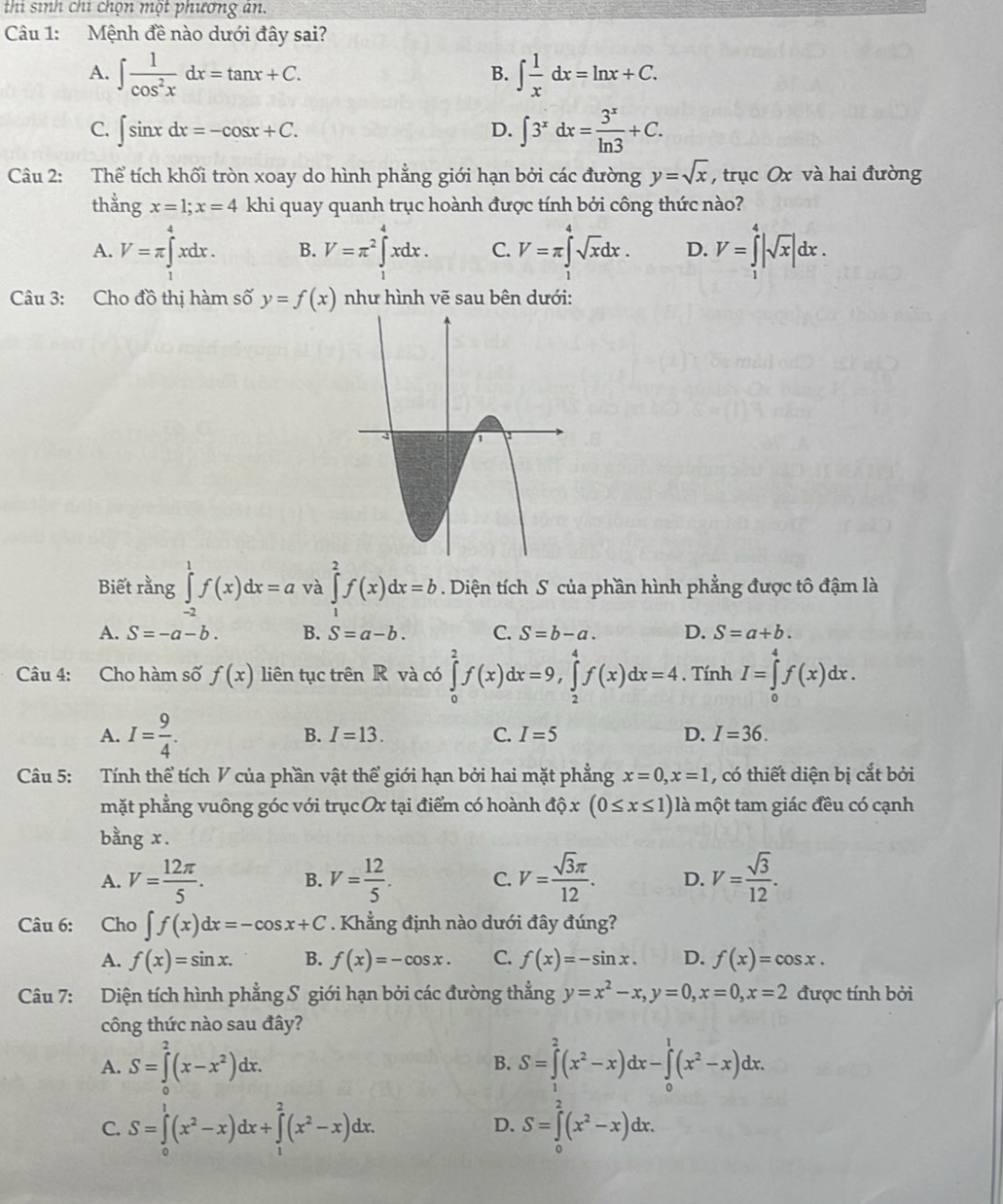 thi sinh chi chọn một phương an.
Câu 1: Mệnh đề nào dưới đây sai?
A. ∈t  1/cos^2x dx=tan x+C. ∈t  1/x dx=ln x+C.
B.
C. ∈t sin xdx=-cos x+C. D. ∈t 3^xdx= 3^x/ln 3 +C.
Câu 2: Thể tích khối tròn xoay do hình phẳng giới hạn bởi các đường y=sqrt(x) , trục Ox và hai đường
thằng x=1;x=4 khi quay quanh trục hoành được tính bởi công thức nào?
A. V=π ∈tlimits _1^(4xdx. B. V=π ^2)∈tlimits _1^(4xdx. C. V=π ∈tlimits _a^4sqrt x)dx. D. V=∈tlimits _1^(4|sqrt x)|dx.
Câu 3: Cho đồ thị hàm số y=f(x) như hình vẽ sau bên dưới:
Biết rằng ∈tlimits _(-2)^1f(x)dx=a và ∈tlimits _1^(2f(x)dx=b. Diện tích S của phần hình phẳng được tô đậm là
A. S=-a-b. B. S=a-b. C. S=b-a. D. S=a+b.
Câu 4: Cho hàm số f(x) liên tục trên R và có ∈tlimits _0^2f(x)dx=9,∈tlimits _2^4f(x)dx=4. Tính I=∈tlimits _0^4f(x)dx.
A. I=frac 9)4. B. I=13. C. I=5 D. I=36.
Câu 5: Tính thể tích V của phần vật thể giới hạn bởi hai mặt phẳng x=0,x=1 , có thiết diện bị cắt bởi
mặt phẳng vuông góc với trục Ox tại điểm có hoành dhat Qx(0≤ x≤ 1) là một tam giác đều có cạnh
bằng x.
A. V= 12π /5 . B. V= 12/5 . C. V= sqrt(3)π /12 . D. V= sqrt(3)/12 .
Câu 6: Cho ∈t f(x)dx=-cos x+C. Khẳng định nào dưới đây đúng?
A. f(x)=sin x. B. f(x)=-cos x. C. f(x)=-sin x. D. f(x)=cos x.
Câu 7: Diện tích hình phẳng S giới hạn bởi các đường thẳng y=x^2-x,y=0,x=0,x=2 được tính bởi
công thức nào sau đây?
A. S=∈tlimits _0^(2(x-x^2))dx. S=∈tlimits _1^(2(x^2)-x)dx-∈tlimits _0^(1(x^2)-x)dx.
B.
C. S=∈tlimits _0^(1(x^2)-x)dx+∈tlimits _1^(2(x^2)-x)dx. S=∈tlimits _0^(2(x^2)-x)dx.
D.