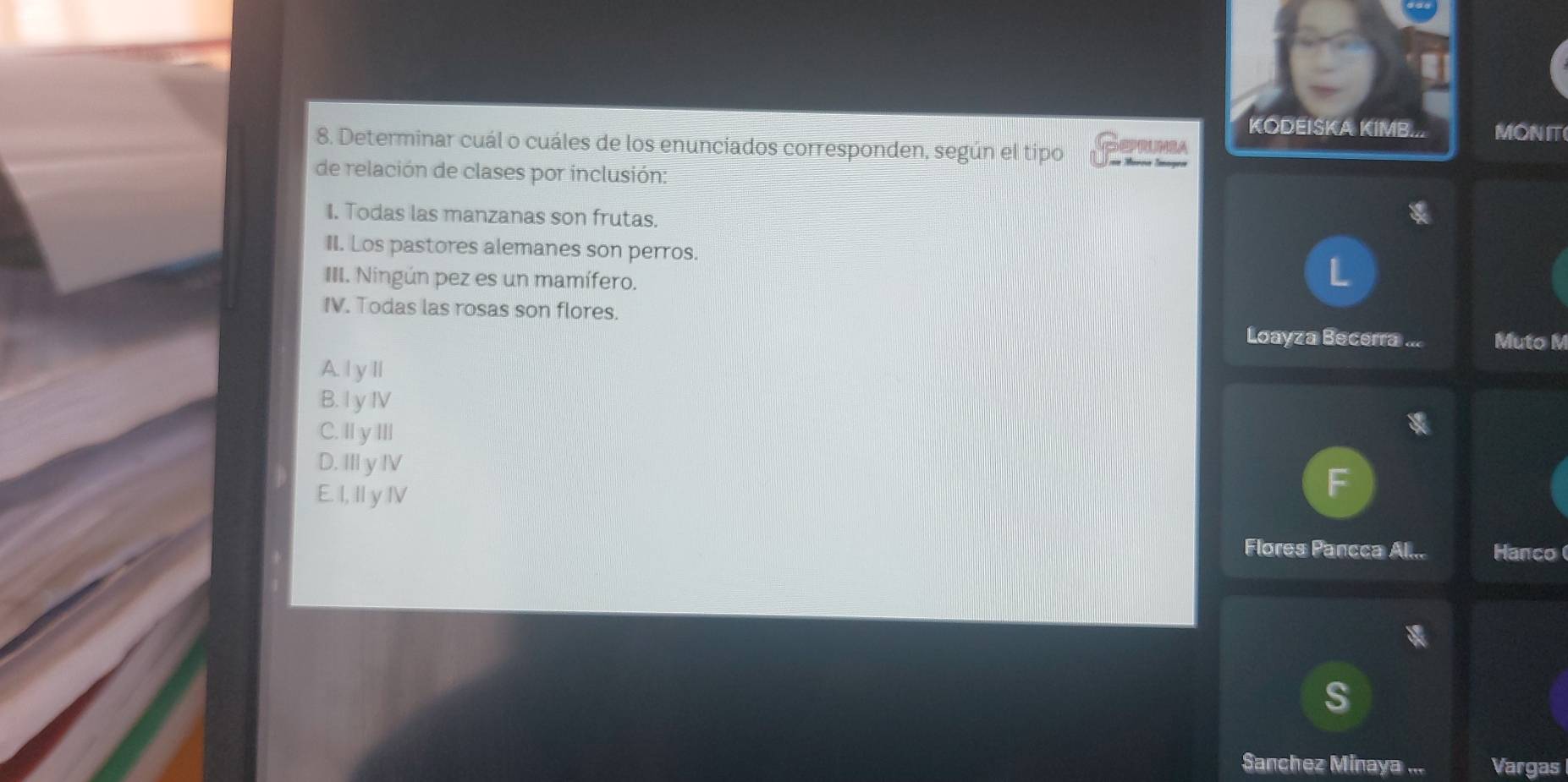 KODEISKA KIMB... MONIT
8. Determinar cuál o cuáles de los enunciados corresponden, según el tipo == Mérçn Images CPMSA
de relación de clases por inclusión:
I. Todas las manzanas son frutas.
II. Los pastores alemanes son perros.
III. Ningún pez es un mamífero.
IV. Todas las rosas son flores. Loayza Becerra . Muto M
A. | y Il
B. I y IV
C. IIy IIl
D. II y IV
E. I, II y IV
Flores Pancca Al... Hanco (
S
Sanchez Minaya ... Vargas