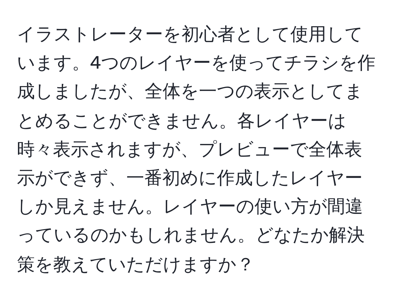 イラストレーターを初心者として使用しています。4つのレイヤーを使ってチラシを作成しましたが、全体を一つの表示としてまとめることができません。各レイヤーは時々表示されますが、プレビューで全体表示ができず、一番初めに作成したレイヤーしか見えません。レイヤーの使い方が間違っているのかもしれません。どなたか解決策を教えていただけますか？