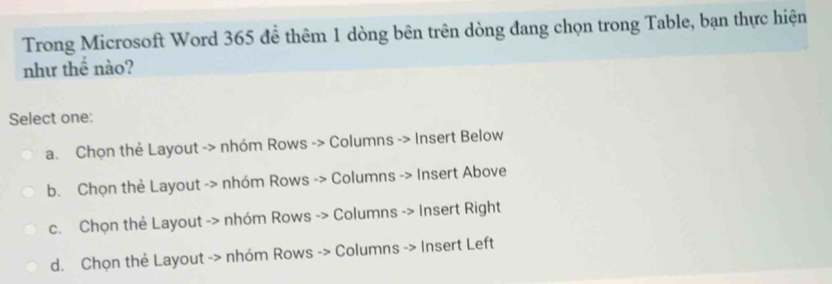 Trong Microsoft Word 365 để thêm 1 dòng bên trên dòng đang chọn trong Table, bạn thực hiện
như thể nào?
Select one:
a. Chọn thẻ Layout -> nhóm Rows -> Columns -> Insert Below
b. Chọn thẻ Layout -> nhóm Rows -> Columns -> Insert Above
c. Chọn thẻ Layout -> nhóm Rows -> Columns -> Insert Right
d. Chọn thẻ Layout -> nhóm Rows -> Columns -> Insert Left