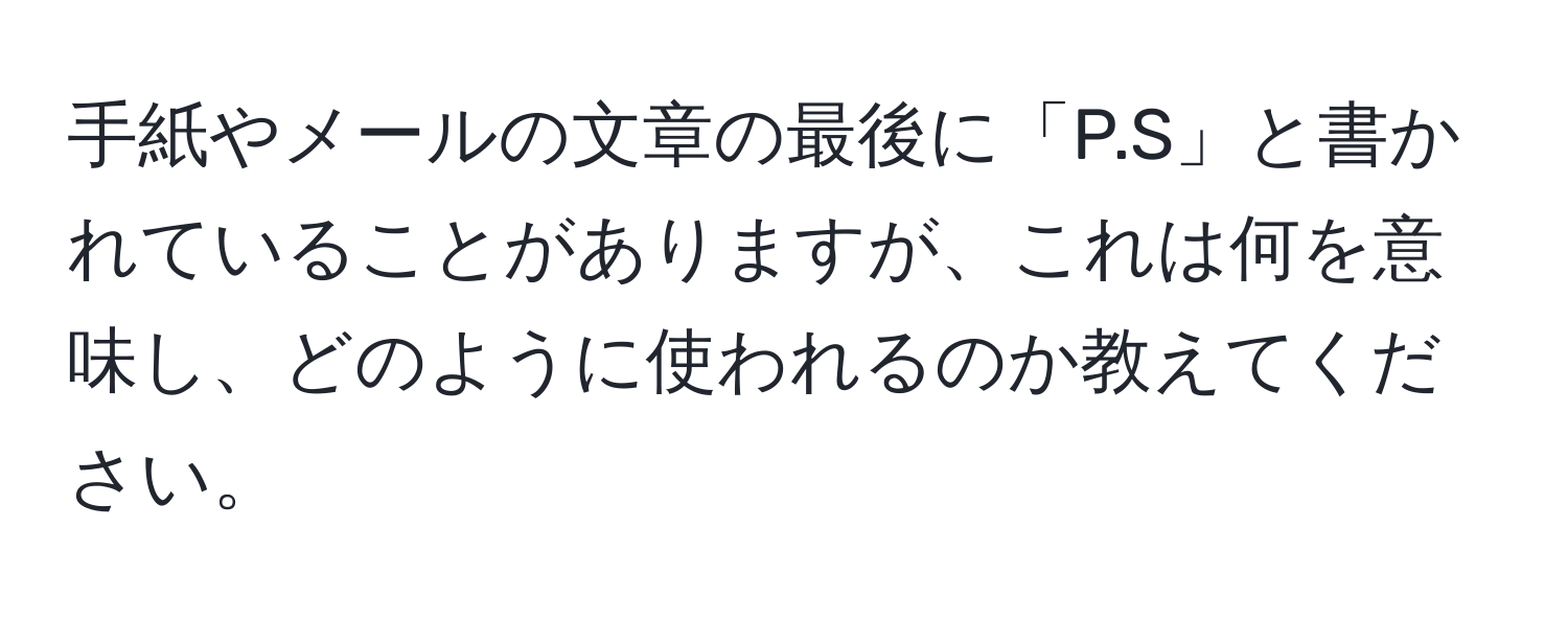 手紙やメールの文章の最後に「P.S」と書かれていることがありますが、これは何を意味し、どのように使われるのか教えてください。