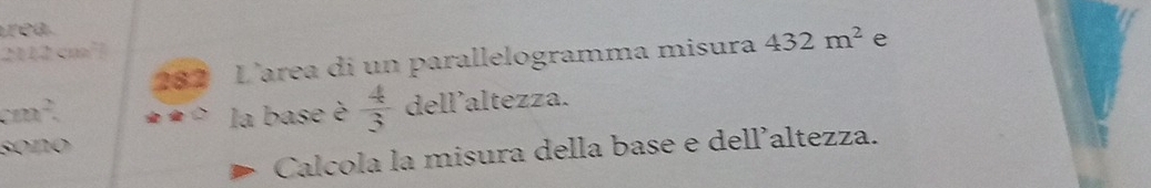 trea
2042 cm²? 
282 L’area di un parallelogramma misura 432m^2 e
cm^2 la base è  4/3  dell'altezza. 
sono 
Calcola la misura della base e dell’altezza.