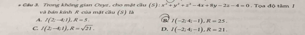 Trong không gian Oxyz , cho mặt cầu (S):x^2+y^2+z^2-4x+8y-2z-4=0. Tọa độ tâm I
và bán kính R của mặt cầu (S) là
A. I(2;-4;1), R=5. B I(-2;4;-1), R=25.
C. I(2;-4;1), R=sqrt(21). D. I(-2;4;-1), R=21.