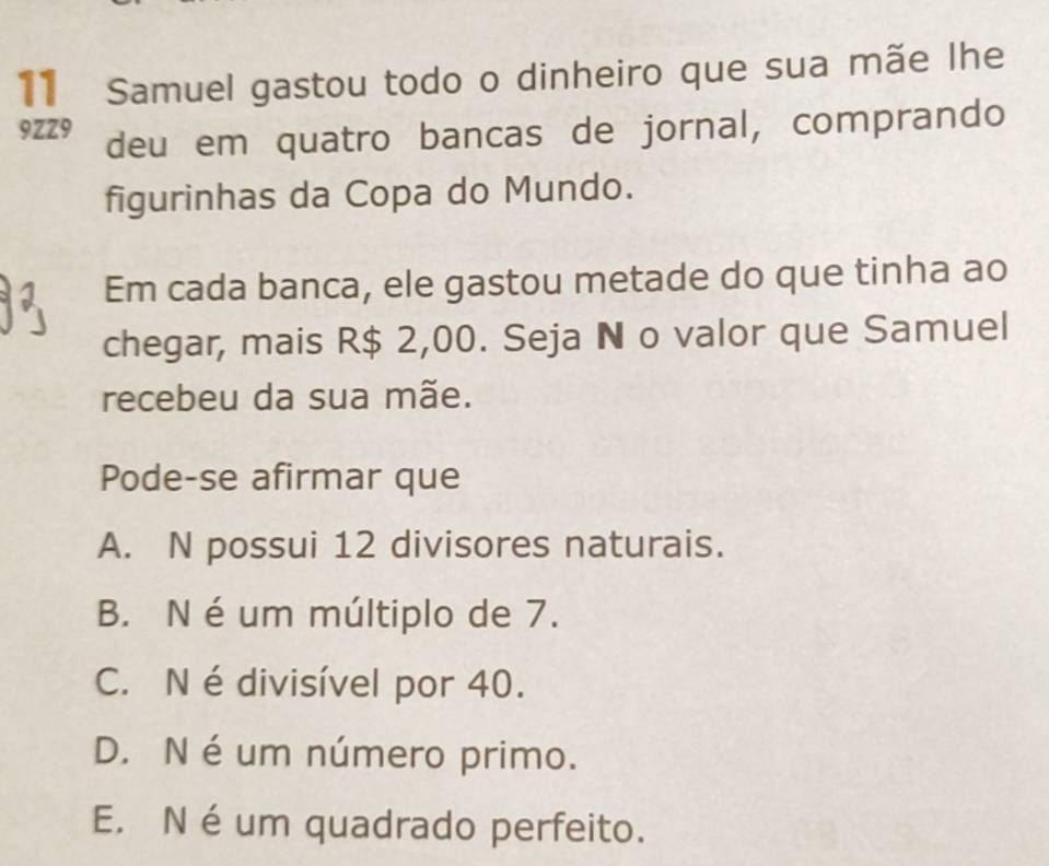 Samuel gastou todo o dinheiro que sua mãe lhe
9ZZ9 deu em quatro bancas de jornal, comprando
figurinhas da Copa do Mundo.
Em cada banca, ele gastou metade do que tinha ao
chegar, mais R$ 2,00. Seja N o valor que Samuel
recebeu da sua mãe.
Pode-se afirmar que
A. N possui 12 divisores naturais.
B. N é um múltiplo de 7.
C. N édivisível por 40.
D. N é um número primo.
E. N é um quadrado perfeito.