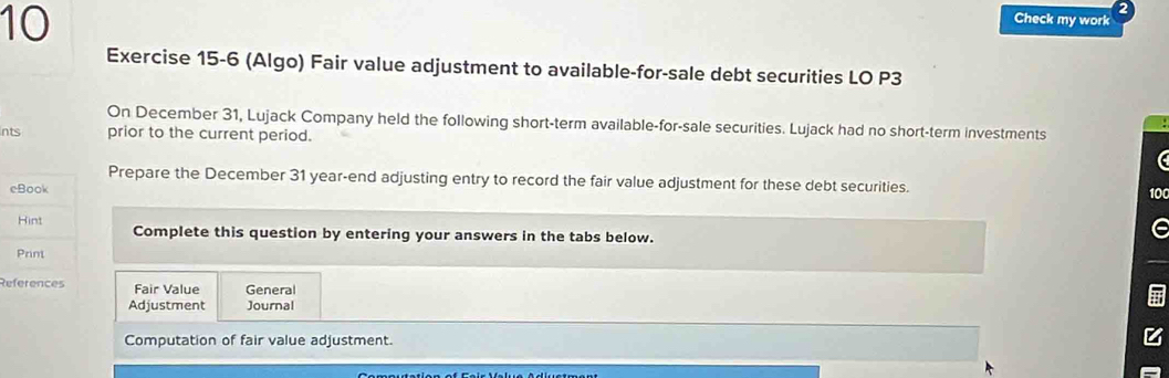 Check my work a 
Exercise 15-6 (Algo) Fair value adjustment to available-for-sale debt securities LO P3
On December 31, Lujack Company held the following short-term available-for-sale securities. Lujack had no short-term investments 
Ints prior to the current period. 
a 
Prepare the December 31 year-end adjusting entry to record the fair value adjustment for these debt securities. 
eBook 
100 
Hint Complete this question by entering your answers in the tabs below. 
Print 
References Fair Value General 
Adjustment Journal 
Computation of fair value adjustment.