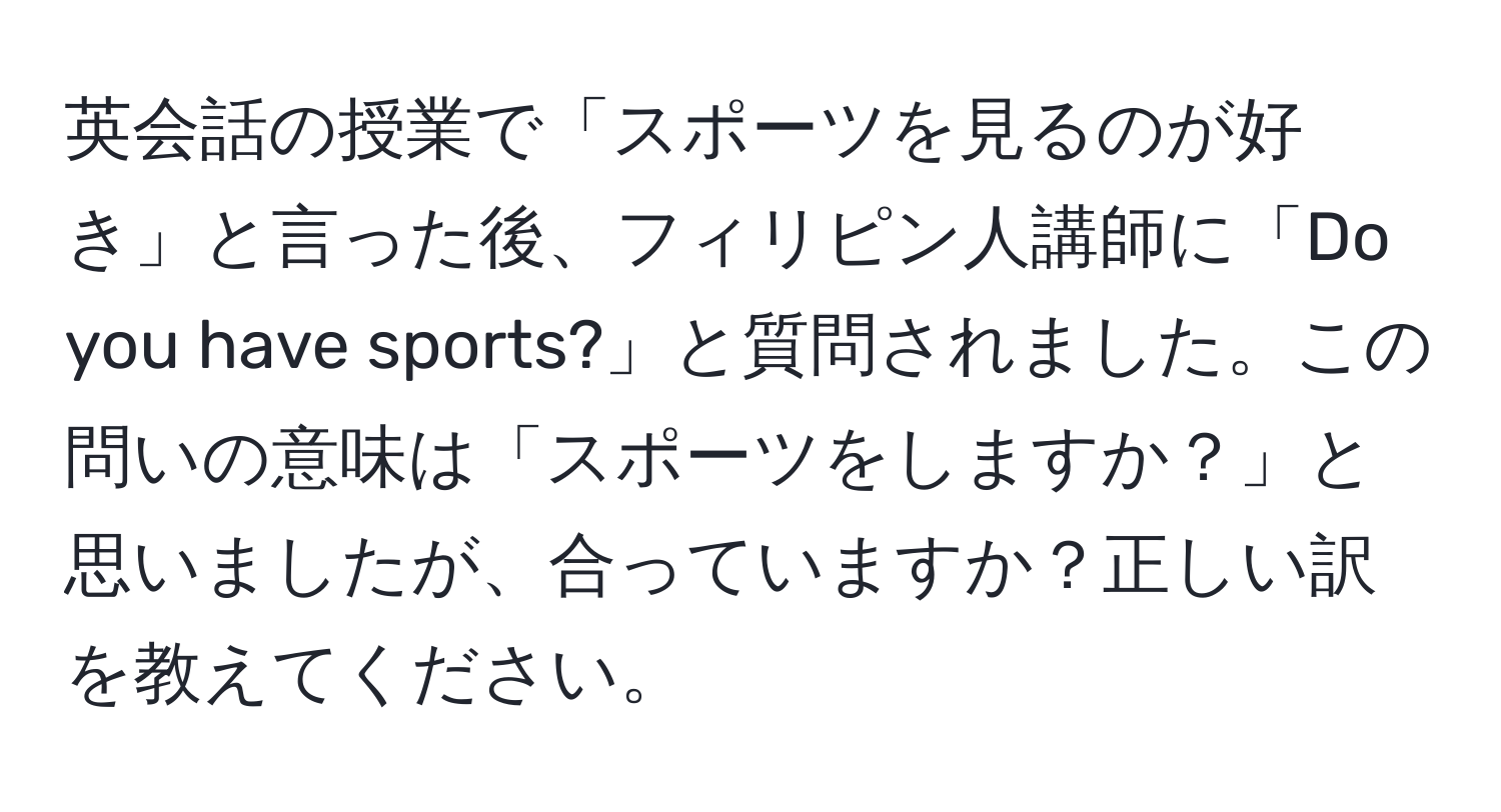 英会話の授業で「スポーツを見るのが好き」と言った後、フィリピン人講師に「Do you have sports?」と質問されました。この問いの意味は「スポーツをしますか？」と思いましたが、合っていますか？正しい訳を教えてください。