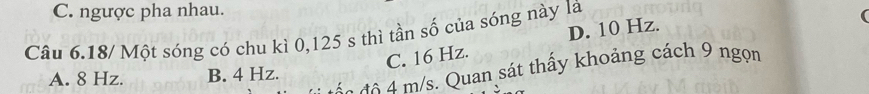 C. ngược pha nhau.
Câu 6.18/ Một sóng có chu kì 0, 125 s thì tần số của sóng này là
C. 16 Hz. D. 10 Hz.
4 m s. Quan sát thấy khoảng cách 9 ngọn
A. 8 Hz. B. 4 Hz.