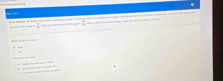 MATH G-PERO
10-5 Homework K
Part 2 of 2
Errer Analysis Mr. Bright's math class is working on a puzzle. To solve the puzzle, the students must change a raso from decimal form to a fracton in simplest fom. The rato is 2.59. Jon says that
the ratio 2.59 is equal to  50/100  Katie says that the ratio 2.59 is equal to  259/100  Who is comect? Use pencil and paper. Explain why the other student is incorrect
Which student is carrec?
Katie
Jon
What error was made?
A. The decirsal part was not added.
B. The fraction is not in simplest form
C. The whole number part was not added.